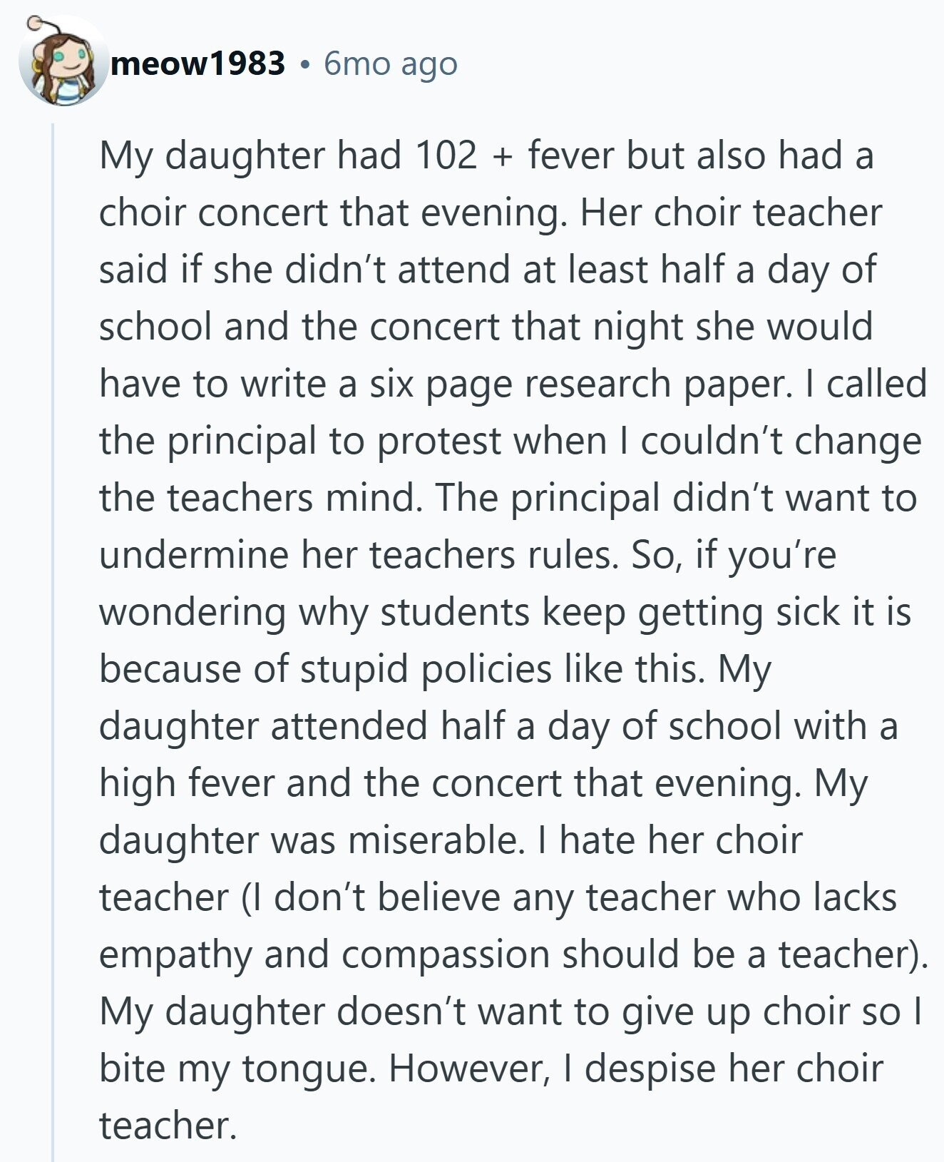 meow1983 6mo ago My daughter had 102 + fever but also had a choir concert that evening. Her choir teacher said if she didn't attend at least half a day of school and the concert that night she would have to write a six page research paper. I called the principal to protest when I couldn't change the teachers mind. The principal didn't want to undermine her teachers rules. So, if you're wondering why students keep getting sick it is because of stupid policies like this. My daughter attended half a day of school with a high fever and the
