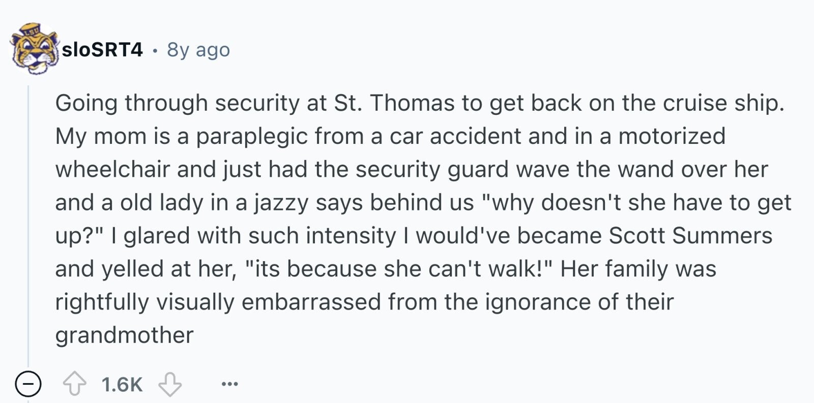 LSU sloSRT4 8y ago Going through security at St. Thomas to get back on the cruise ship. My mom is a paraplegic from a car accident and in a motorized wheelchair and just had the security guard wave the wand over her and a old lady in a jazzy says behind us why doesn't she have to get up? I glared with such intensity I would've became Scott Summers and yelled at her, its because she can't walk! Her family was rightfully visually embarrassed from the ignorance of their grandmother - 1.6K ...