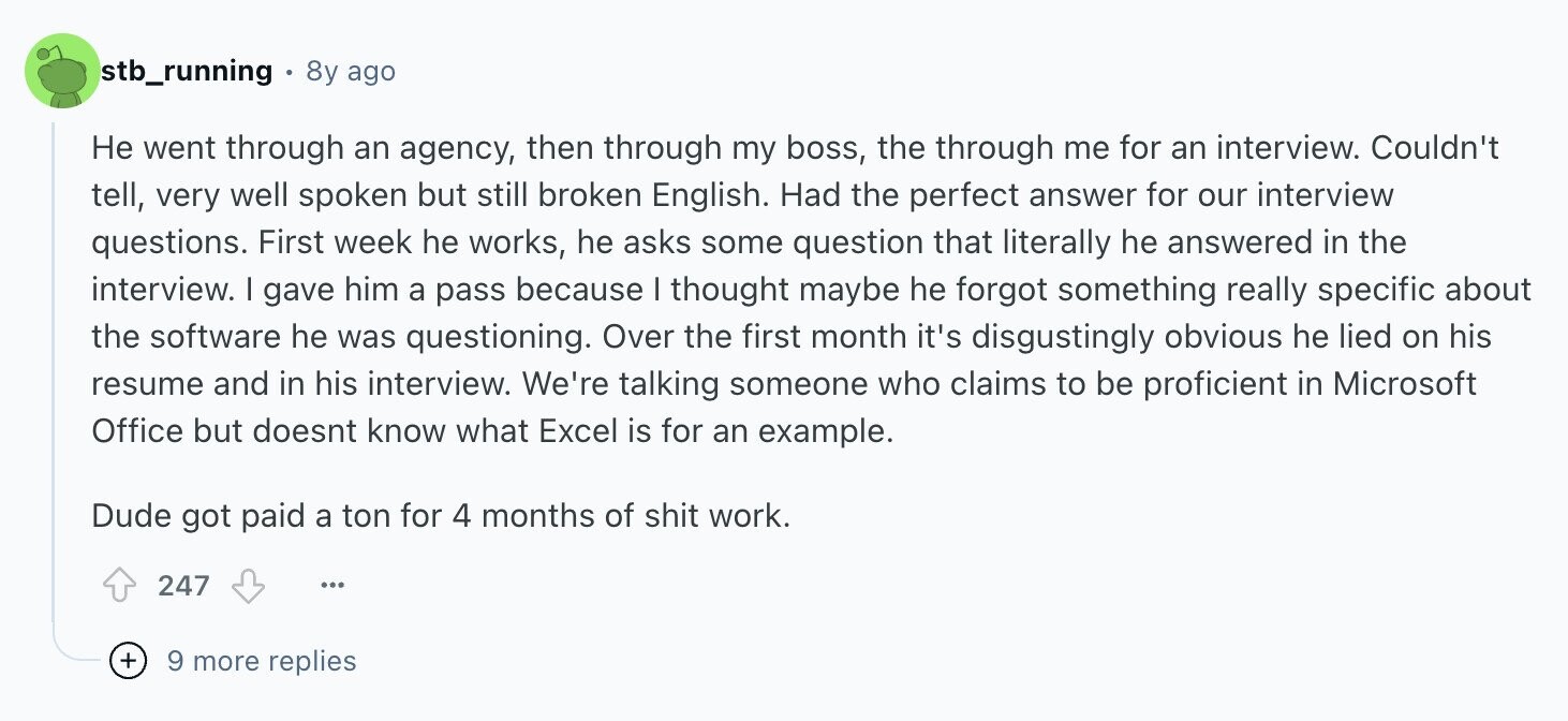 stb_running 8y ago Не went through an agency, then through my boss, the through me for an interview. Couldn't tell, very well spoken but still broken English. Had the perfect answer for our interview questions. First week he works, he asks some question that literally he answered in the interview. I gave him a pass because I thought maybe he forgot something really specific about the software he was questioning. Over the first month it's disgustingly obvious he lied on his resume and in his interview. We're talking someone who claims to be proficient in Microsoft Office but doesnt know