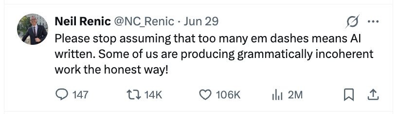 Neil Renic @NC_Renic Jun 29 ... Please stop assuming that too many em dashes means AI written. Some of us are producing grammatically incoherent work the honest way! 147 14K 106K 2M