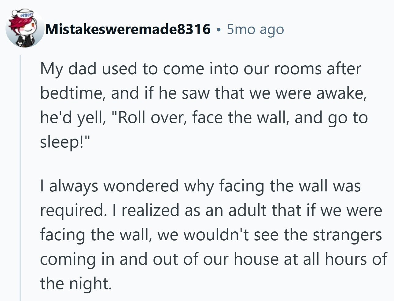 Mistakesweremade8316 5mo ago My dad used to come into our rooms after bedtime, and if he saw that we were awake, he'd yell, Roll over, face the wall, and go to sleep! I always wondered why facing the wall was required. I realized as an adult that if we were facing the wall, we wouldn't see the strangers coming in and out of our house at all hours of the night.