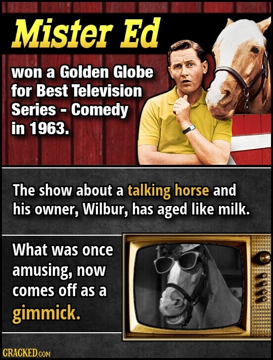Mister Ed won a Golden Globe for Best Television Series - Comedy in 1963. The show about a talking horse and his owner, Wilbur, has aged like milk. What was once amusing, now comes off as a gimmick. CRACKED.COM
