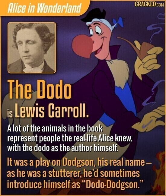 CRACKED.COM Alice in Wonderland The Dodo is Lewis Carroll. A lot of the animals in the book represent people the real-life Alice knew, with the dodo as the author himself. It was a play on Dodgson, his real name- as he was a stutterer, he'd sometimes introduce himself as Dodo-Dodgson.
