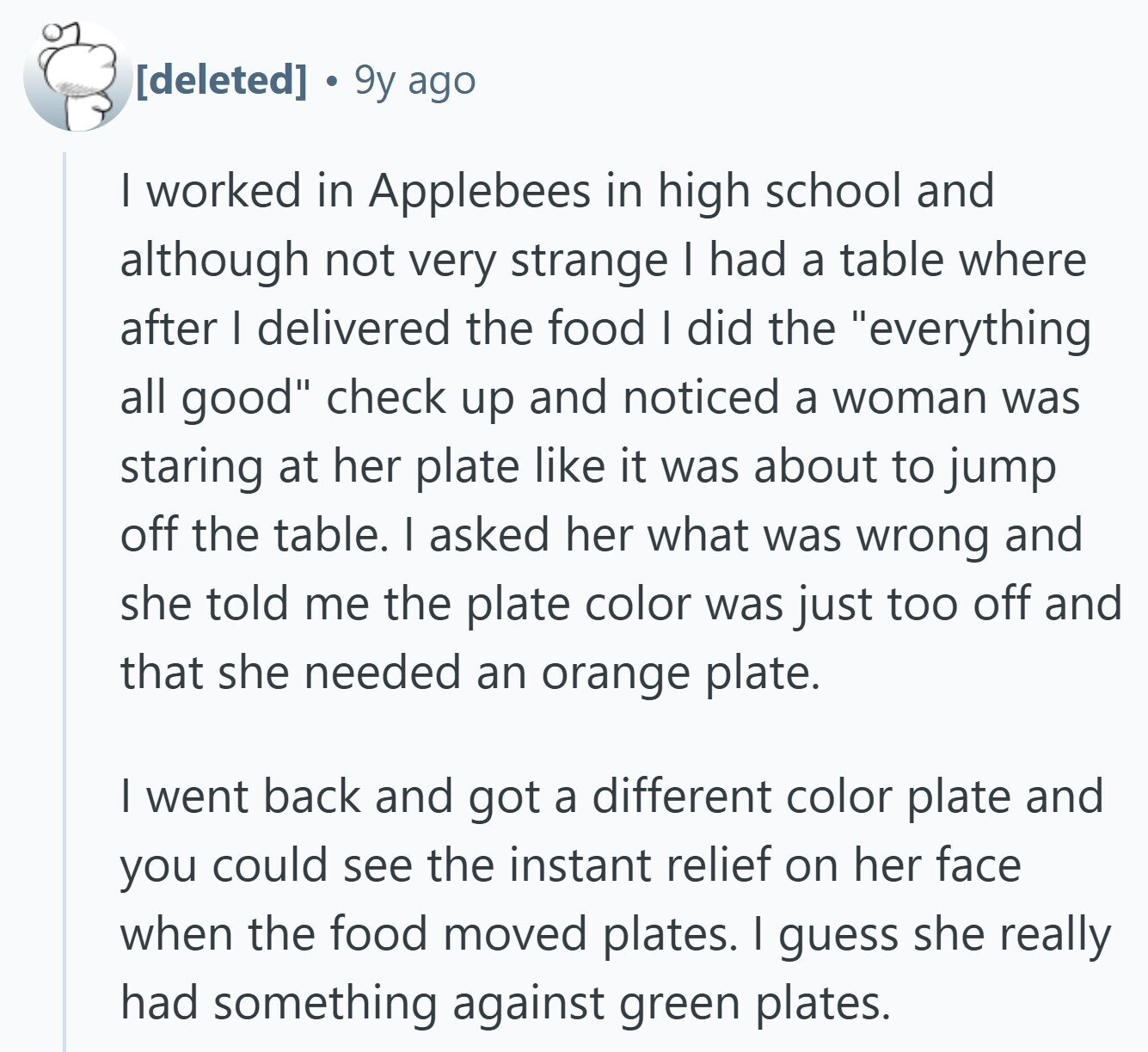  9y ago | worked in Applebees in high school and although not very strange I had a table where after I delivered the food I did the everything all good check up and noticed a woman was staring at her plate like it was about to jump off the table. I asked her what was wrong and she told me the plate color was just too off and that she needed an orange plate. I went back and got a different color plate and you could see the instant relief on her face when the food moved plates. I 