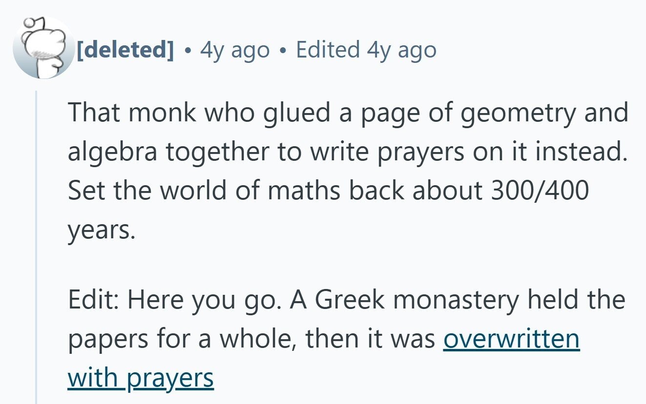 a 4y ago Edited 4y ago That monk who glued a page of geometry and algebra together to write prayers on it instead. Set the world of maths back about 300/400 years. Edit: Here you go. A Greek monastery held the papers for a whole, then it was overwritten with prayers