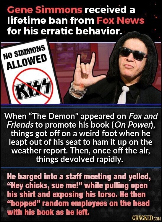 Gene Simmons received a lifetime ban from Fox News for his erratic behavior. NO SIMMONS ALLOWED KISS When The Demon appeared on Fox and Friends to promote his book (On Power), things got off on a weird foot when he leapt out of his seat to ham it up on the weather report. Then, once off the air, things devolved rapidly. Не barged into a staff meeting and yelled, Hey chicks, sue me! while pulling open his shirt and exposing his torso. Не then bopped random employees on the head with his book as he left. CRACKED.COM