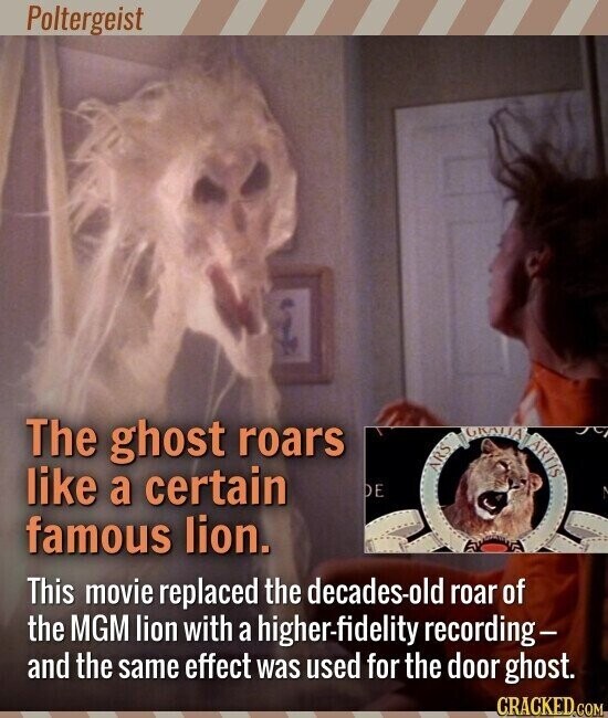 Poltergeist The ghost roars like a certain ARS DE famous lion. This movie replaced the decades-old roar of the MGM lion with a higher-fidelity recording- and the same effect was used for the door ghost. CRACKED.COM