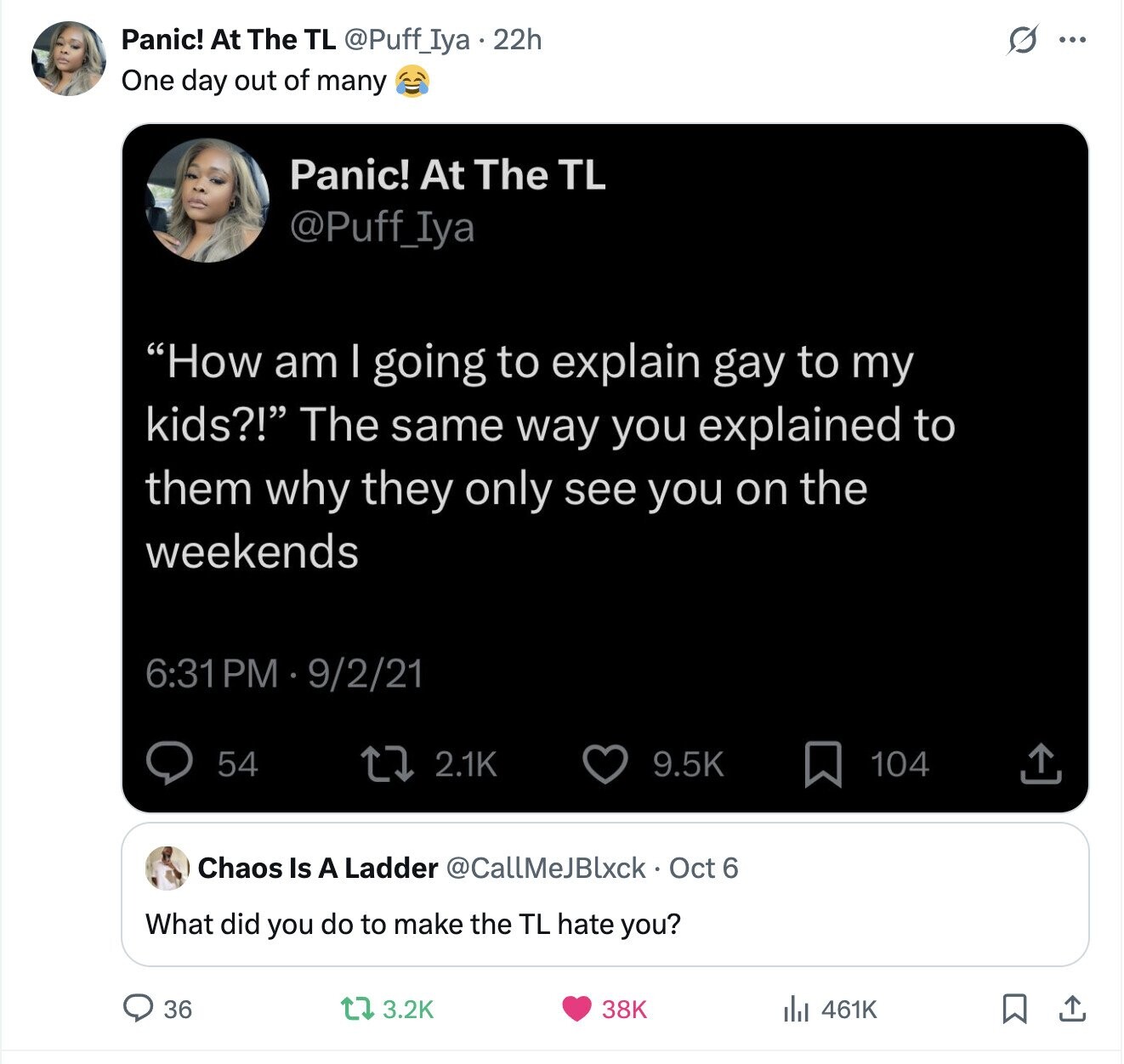 s ... Panic! At The TL @Puff_Iya.22h One day out of many Panic! At The TL @Puff_Iya How am I going to explain gay to my kids?! The same way you explained to them why they only see you on the weekends 6:31 PM 9/2/21 54 2.1K 9.5K 104 Chaos Is A Ladder @CallMeJBlxck Oct 6 What did you do to make the TL hate you? 36 3.2K 38K 461K 