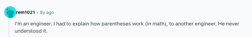 rem1021 8y ago I'm an engineer. I had to explain how parentheses work (in math), to another engineer. Не never understood it. 