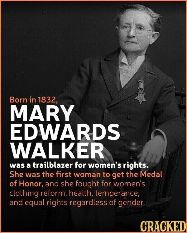 Born in 1832, MARY EDWARDS WALKER was a trailblazer for women's rights. She was the first woman to get the Medal of Honor, and she fought for women's clothing reform, health, temperance, and equal rights regardless of gender. CRACKED