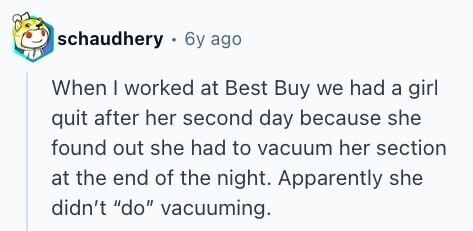 schaudhery 6y ago When I worked at Best Buy we had a girl quit after her second day because she found out she had to vacuum her section at the end of the night. Apparently she didn't do vacuuming. 