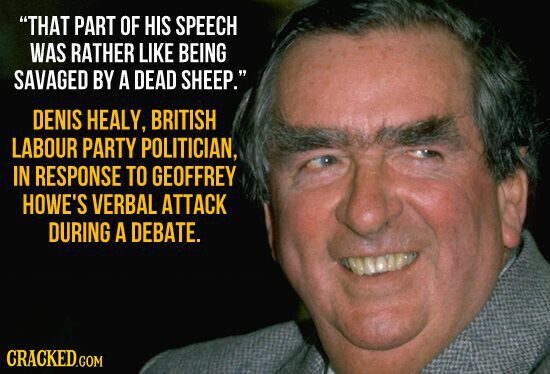 THAT PART OF HIS SPEECH WAS RATHER LIKE BEING SAVAGED BY A DEAD SHEEP. DENIS HEALY, BRITISH LABOUR PARTY POLITICIAN, IN RESPONSE TO GEOFFREY HOWE'S VERBAL ATTACK DURING A DEBATE. CRACKED.COM