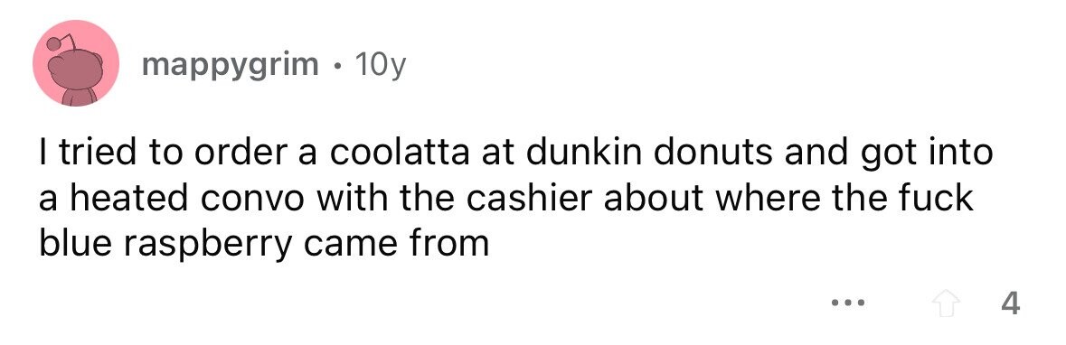 mappygrim . 1 10y I tried to order a coolatta at dunkin donuts and got into a heated convo with the cashier about where the fuck blue raspberry came from ... 4