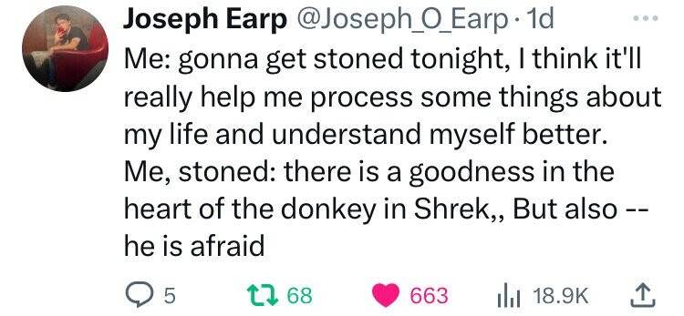 Joseph Earp @Joseph_0_Earp 1d ... Me: gonna get stoned tonight, I think it'll really help me process some things about my life and understand myself better. Me, stoned: there is a goodness in the heart of the donkey in Shrek,, But also -- he is afraid 5 68 663 18.9K 