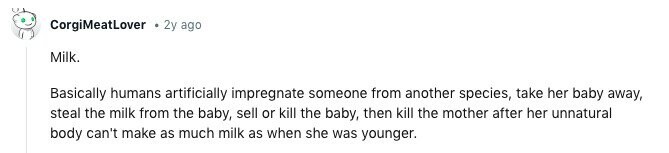 CorgiMeatLover 2y ago Milk. Basically humans artificially impregnate someone from another species, take her baby away, steal the milk from the baby, sell or kill the baby, then kill the mother after her unnatural body can't make as much milk as when she was younger. 