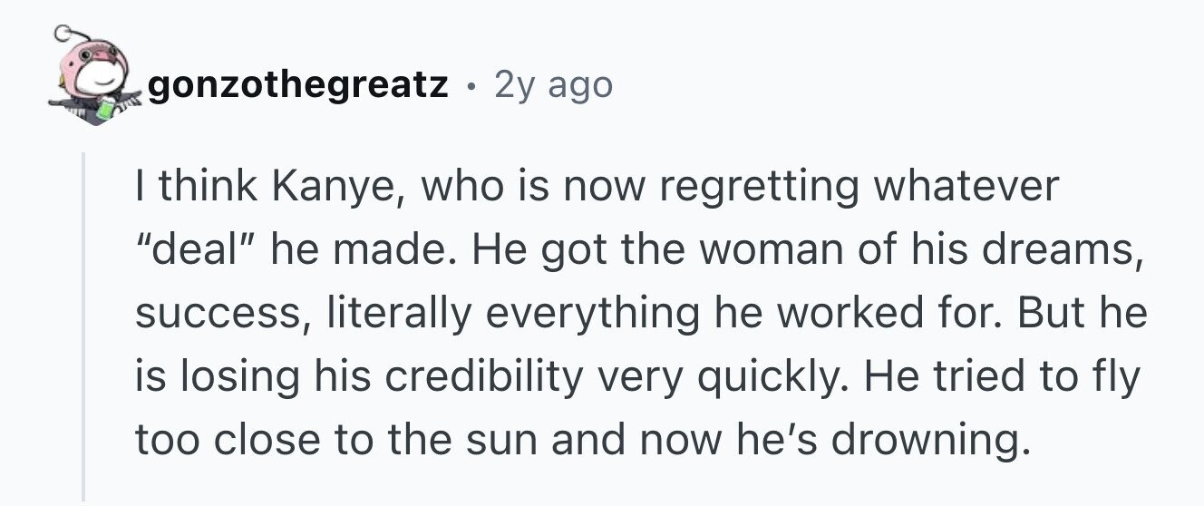 gonzothegreatz. 2y ago I think Kanye, who is now regretting whatever deal he made. Не got the woman of his dreams, success, literally everything he worked for. But he is losing his credibility very quickly. Не tried to fly too close to the sun and now he's drowning.