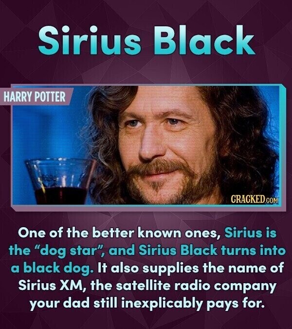 Sirius Black HARRY POTTER CRACKED.COM One of the better known ones, Sirius is the dog star, and Sirius Black turns into a black dog. It also supplies the name of Sirius ХМ, the satellite radio company your dad still inexplicably pays for.
