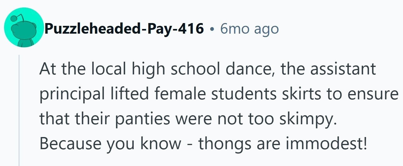 Puzzleheaded-Pay-416 . 6mo ago At the local high school dance, the assistant principal lifted female students skirts to ensure that their panties were not too skimpy. Because you know - thongs are immodest!