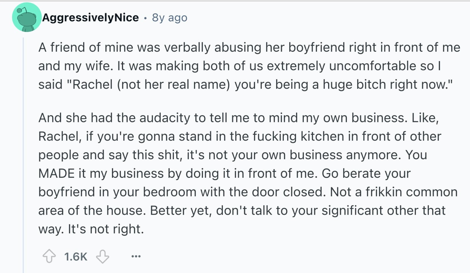 AggressivelyNice 8y ago A friend of mine was verbally abusing her boyfriend right in front of me and my wife. It was making both of us extremely uncomfortable so I said Rachel (not her real name) you're being a huge bitch right now. And she had the audacity to tell me to mind my own business. Like, Rachel, if you're gonna stand in the fucking kitchen in front of other people and say this shit, it's not your own business anymore. You MADE it my business by doing it in front of me. Go berate your boyfriend in your bedroom