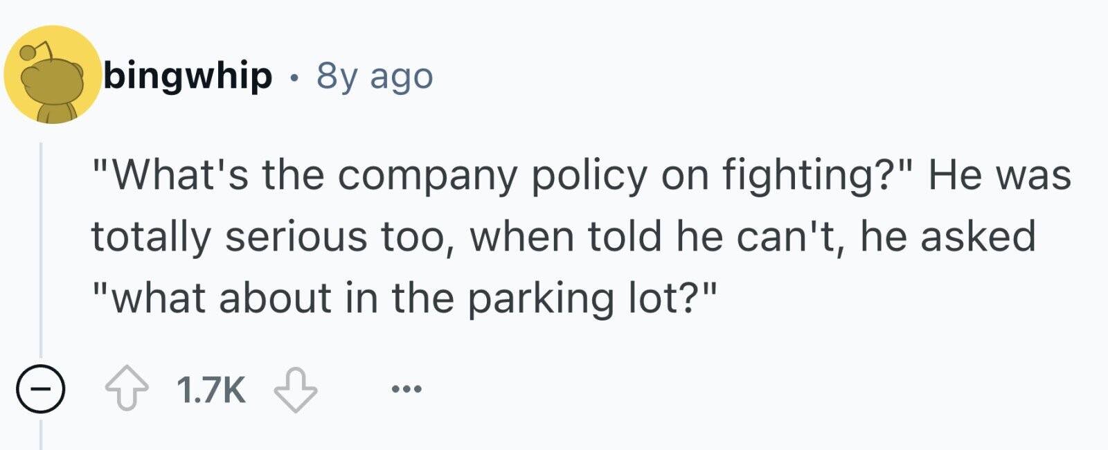 bingwhip . 8y ago What's the company policy on fighting? Не was totally serious too, when told he can't, he asked what about in the parking lot? - 1.7K ...