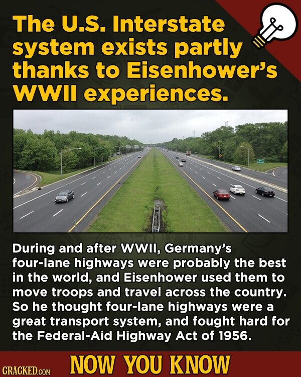 The U.S. Interstate system exists partly thanks to Eisenhower's WWII experiences. During and after WWII, Germany's four-lane highways were probably the best in the world, and Eisenhower used them to move troops and travel across the country. So he thought four-lane highways were a great transport system, and fought hard for the Federal-Aid Highway Act of 1956. NOW YOU KNOW CRACKED.COM