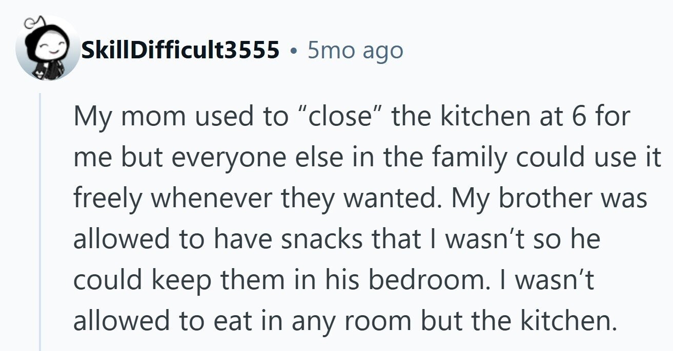 5mo ago SkillDifficult3555 My mom used to close the kitchen at 6 for me but everyone else in the family could use it freely whenever they wanted. My brother was allowed to have snacks that I wasn't so he could keep them in his bedroom. I wasn't allowed to eat in any room but the kitchen.
