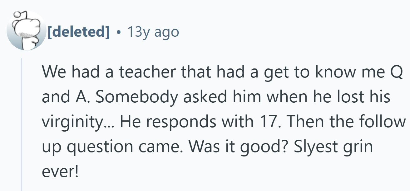 . 13y ago We had a teacher that had a get to know me Q and A. Somebody asked him when he lost his virginity... Не responds with 17. Then the follow up question came. Was it good? Slyest grin ever!