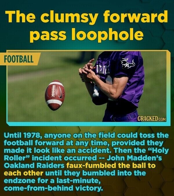 The clumsy forward pass loophole FOOTBALL M CRACKED.COM Until 1978, anyone on the field could toss the football forward at any time, provided they made it look like an accident. Then the Holy Roller incident occurred-- John Madden's Oakland Raiders faux-fumbled the ball to each other until they bumbled into the endzone for a last-minute, come-from-behind victory.