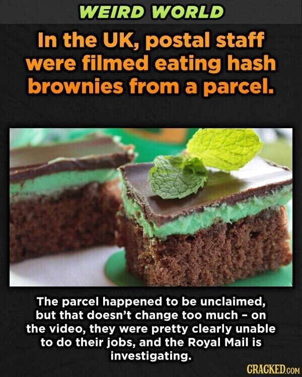 WEIRD WORLD In the UK, postal staff were filmed eating hash brownies from a parcel. The parcel happened to be unclaimed, but that doesn't change too much - on the video, they were pretty clearly unable to do their jobs, and the Royal Mail is investigating. CRACKED.COM