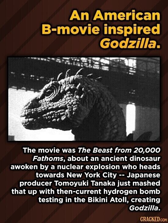 An American B-movie inspired Godzilla. The movie was The Beast from 20,000 Fathoms, about an ancient dinosaur awoken by a nuclear explosion who heads towards New York City -- Japanese producer Tomoyuki Tanaka just mashed that up with then-current hydrogen bomb testing in the Bikini Atoll, creating Godzilla. CRACKED.COM