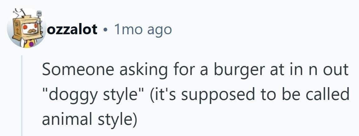 ozzalot . 1mo ago Someone asking for a burger at in n out doggy style (it's supposed to be called animal style) 