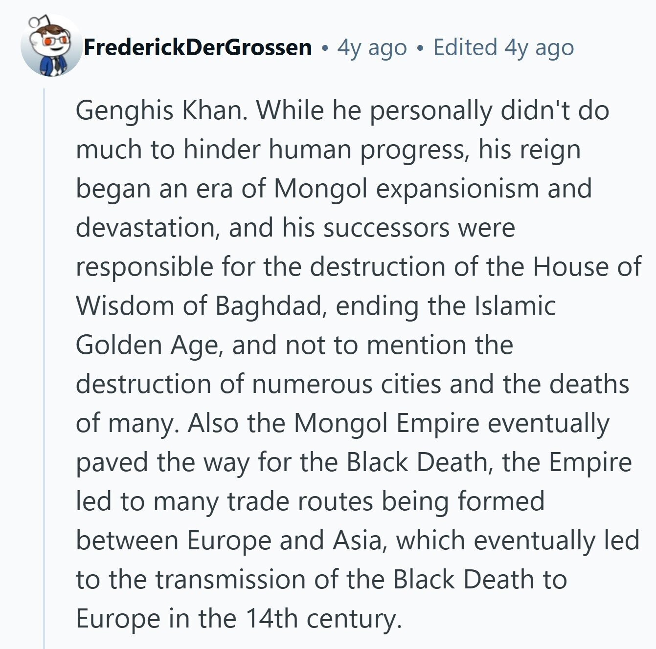 FrederickDerGrossen 4y ago Edited 4y ago Genghis Khan. While he personally didn't do much to hinder human progress, his reign began an era of Mongol expansionism and devastation, and his successors were responsible for the destruction of the House of Wisdom of Baghdad, ending the Islamic Golden Age, and not to mention the destruction of numerous cities and the deaths of many. Also the Mongol Empire eventually paved the way for the Black Death, the Empire led to many trade routes being formed between Europe and Asia, which eventually led to the transmission of the Black Death to Europe in