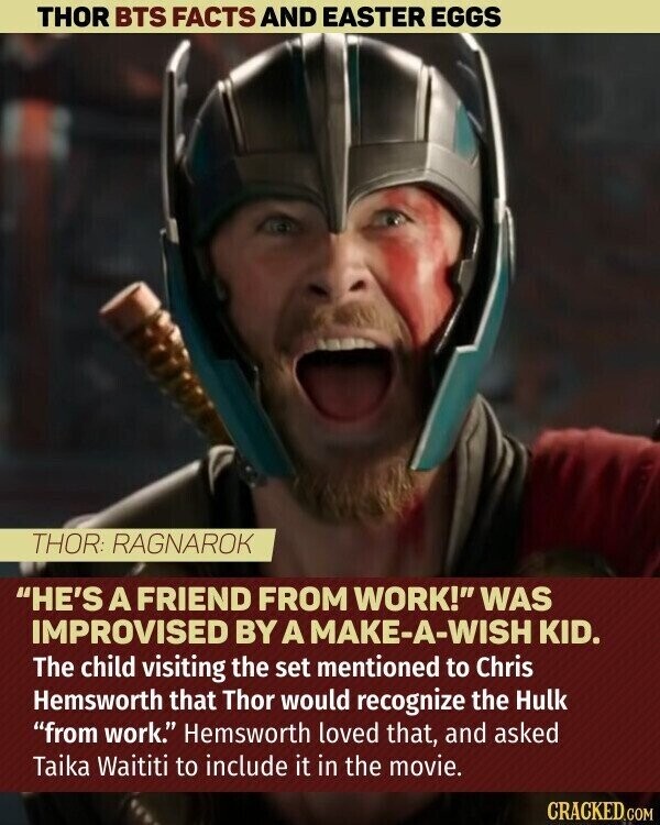 THOR BTS FACTS AND EASTER EGGS THOR: RAGNAROK HE'S A FRIEND FROM WORK! WAS IMPROVISED BY A MAKE-A-WISH KID. The child visiting the set mentioned to Chris Hemsworth that Thor would recognize the Hulk from work. Hemsworth loved that, and asked Taika Waititi to include it in the movie. CRACKED.COM