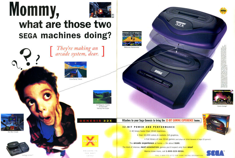 Mommy, SEGA M Doom what are those two - 32X SEGA machines doing? arcade They're making dear. an ] [ Motocress Championship I L I . 1 A I 1 system, / 1 I - 1 1 ? ? . - ? . /16 15 - SEGA - 5 Virtai Racing I I / I I Got Magazine Present Connic Carrage 35 Great Holes Starting Fred Couples HM - a GENESIS 32X Attaches to your Sega Genesis to bring the 32-BIT GAMING EXPERIENCE home. 32-BIT POWER AND PERFORMANCE 32X - 40 times faster than 16-bit machines. ! Star Wars' Arcada 