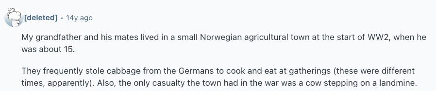  . 14y ago My grandfather and his mates lived in a small Norwegian agricultural town at the start of WW2, when he was about 15. They frequently stole cabbage from the Germans to cook and eat at gatherings (these were different times, apparently). Also, the only casualty the town had in the war was a cow stepping on a landmine. 