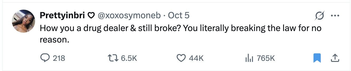 Prettyinbri 0 @xoxosymoneb Oct 5 ... How you a drug dealer & still broke? You literally breaking the law for no reason. 218 6.5K 44K del 765K 