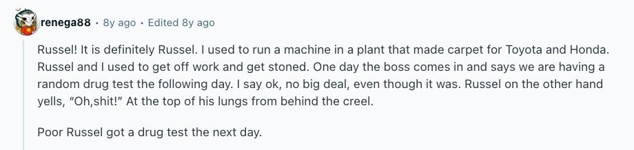renega88 8y ago Edited 8y ago Russel! It is definitely Russel. I used to run a machine in a plant that made carpet for Toyota and Honda. Russel and I used to get off work and get stoned. One day the boss comes in and says we are having a random drug test the following day. I say ok, no big deal, even though it was. Russel on the other hand yells, Oh,shit! At the top of his lungs from behind the creel. Poor Russel got a drug test the next day. 
