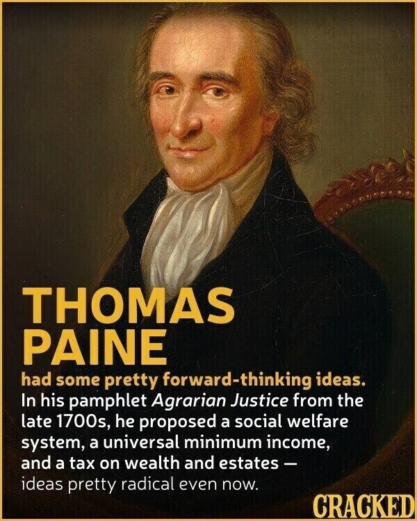 THOMAS PAINE had some pretty forward-thinking ideas. In his pamphlet Agrarian Justice from the late 1700s, he proposed a social welfare system, a universal minimum income, and a tax on wealth and estates - ideas pretty radical even now. CRACKED