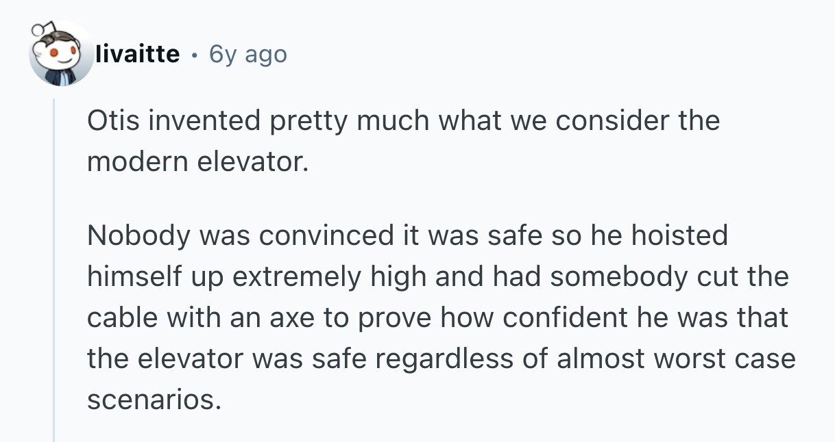 livaitte 6y ago Otis invented pretty much what we consider the modern elevator. Nobody was convinced it was safe so he hoisted himself up extremely high and had somebody cut the cable with an axe to prove how confident he was that the elevator was safe regardless of almost worst case scenarios.