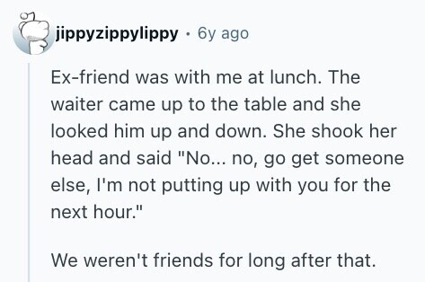 jippyzippylippy 6y ago Ex-friend was with me at lunch. The waiter came up to the table and she looked him up and down. She shook her head and said No... no, go get someone else, I'm not putting up with you for the next hour. We weren't friends for long after that. 