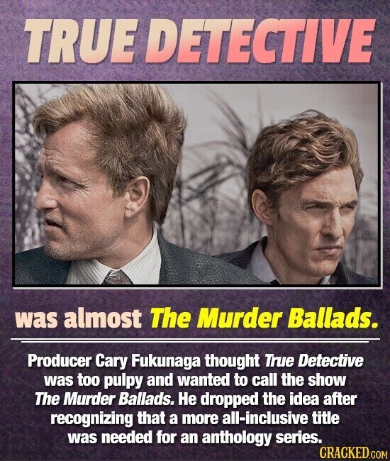 TRUE DETECTIVE was almost The Murder Ballads. Producer Cary Fukunaga thought True Detective was too pulpy and wanted to call the show The Murder Ballads. Не dropped the idea after recognizing that a more all-inclusive title was needed for an anthology series. CRACKED.COM