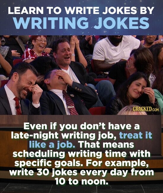 LEARN TO WRITE JOKES BY WRITING JOKES Even if you don't have a late-night writing job, treat it like a job. That means scheduling writing time with specific goals. For example, write 30 jokes every day from 10 to noon.