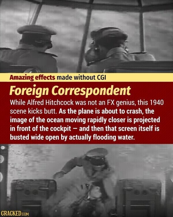 Amazing effects made without CGI Foreign Correspondent While Alfred Hitchcock was not an FX genius, this 1940 scene kicks butt. As the plane is about to crash, the image of the ocean moving rapidly closer is projected in front of the cockpit - and then that screen itself is busted wide open by actually flooding water. CRACKED.COM