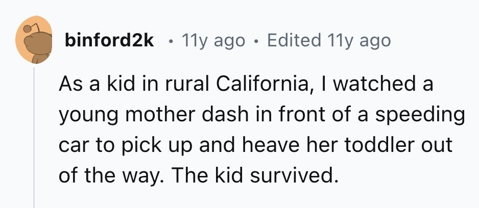 binford2k . 11y ago . Edited 11y ago As a kid in rural California, I watched a young mother dash in front of a speeding car to pick up and heave her toddler out of the way. The kid survived. 