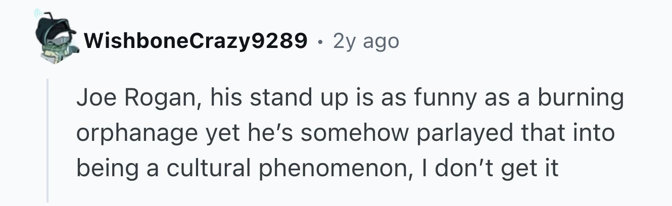 WishboneCrazy9289 . 2y ago Joe Rogan, his stand up is as funny as a burning orphanage yet he's somehow parlayed that into being a cultural phenomenon, I don't get it