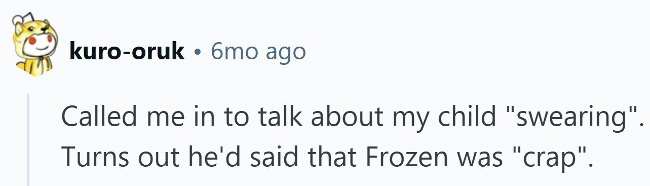 kuro-oruk . 6mo ago Called me in to talk about my child swearing. Turns out he'd said that Frozen was crap.