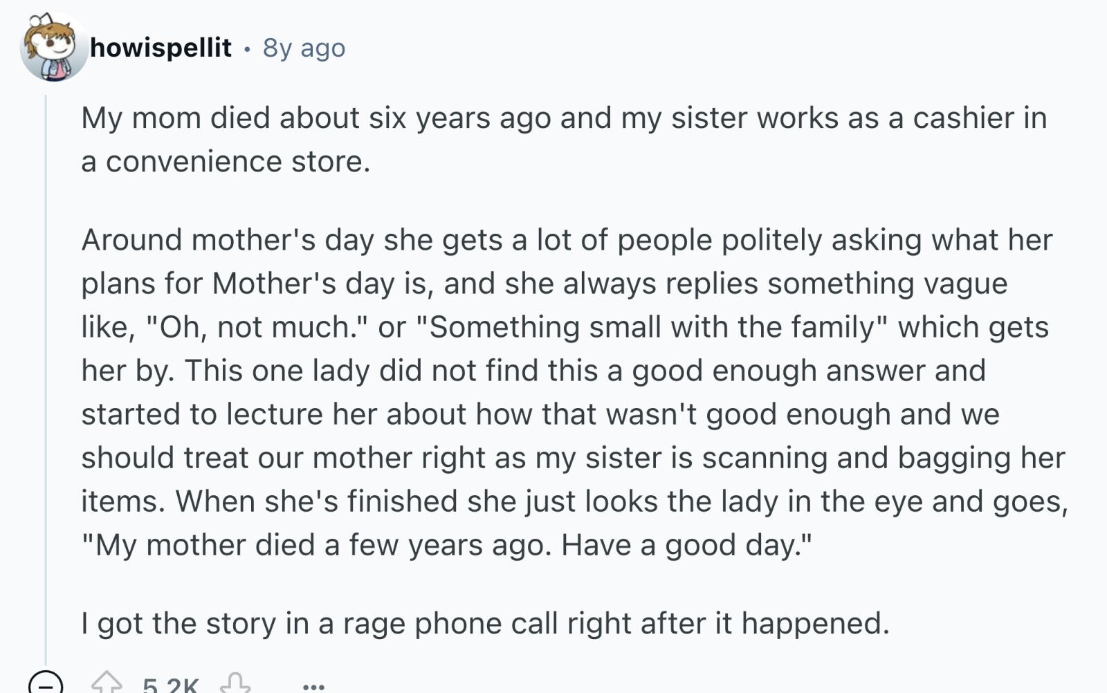 howispellit 8y ago My mom died about six years ago and my sister works as a cashier in a convenience store. Around mother's day she gets a lot of people politely asking what her plans for Mother's day is, and she always replies something vague like, Oh, not much. or Something small with the family which gets her by. This one lady did not find this a good enough answer and started to lecture her about how that wasn't good enough and we should treat our mother right as my sister is scanning and bagging her items. When she's finished