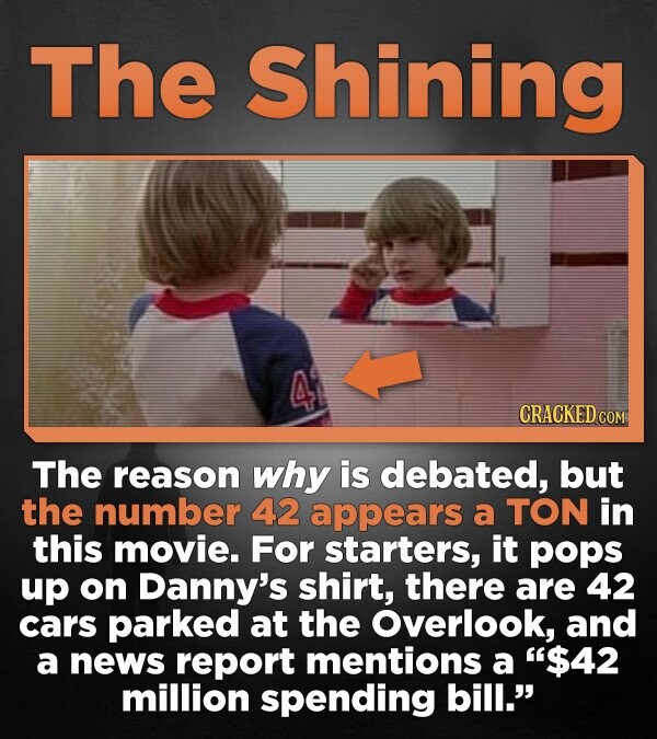 The Shining 4 CRACKED.COM The reason why is debated, but the number 42 appears a TON in this movie. For starters, it pops up on Danny's shirt, there are 42 cars parked at the Overlook, and a news report mentions a $42 million spending bill.