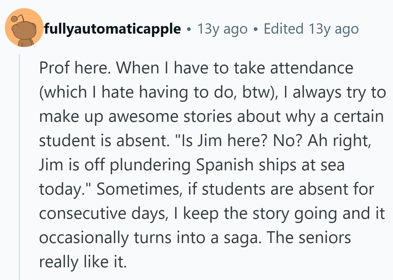 fullyautomaticapple . 13y ago Edited 13y ago Prof here. When I have to take attendance (which I hate having to do, btw), I always try to make up awesome stories about why a certain student is absent. Is Jim here? No? Ah right, Jim is off plundering Spanish ships at sea today. Sometimes, if students are absent for consecutive days, I keep the story going and it occasionally turns into a saga. The seniors really like it.