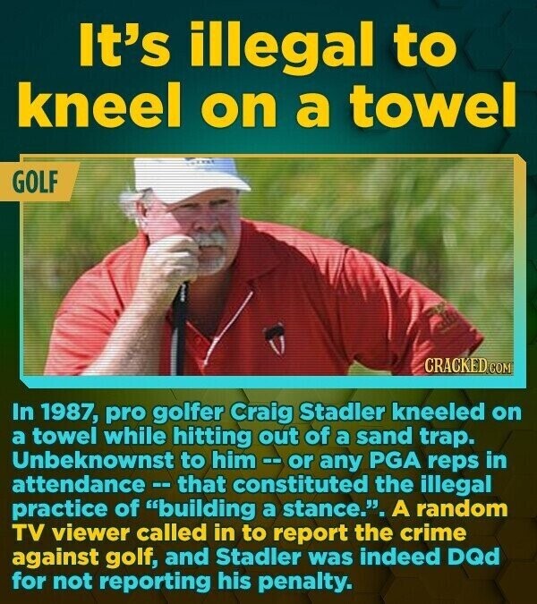 It's illegal to kneel on a towel GOLF CRACKED COM In 1987, pro golfer Craig Stadler kneeled on a towel while hitting out of a sand trap. Unbeknownst to him--or any PGA reps in attendance - that constituted the illegal practice of building a stance.. A random TV viewer called in to report the crime against golf, and Stadler was indeed DQd for not reporting his penalty.